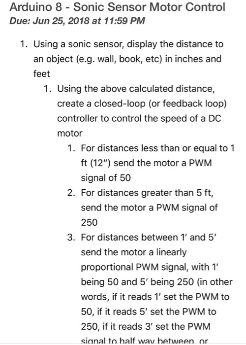Arduino 8 Sonic Sensor Motor Control Due: Jun 25, 2018 at 11:59 PM 1. Using a sonic sensor, display the distance to an object (e.g. wall, book, etc) in inches and feet 1. Using the above calculated distance, create a closed-loop (or feedback loop) controller to control the speed of a DC motor 1. For distances less than or equal to 1 ft (12) send the motor a PWM signal of 50 2. For distances greater than 5 ft, send the motor a PWM signal of 250 3. For distances between 1 and 5 send the motor a linearly proportional PWM signal, with 1 being 50 and 5 being 250 (in other words, if it reads 1 set the PWM to 50, if it reads 5 set the PWM to 250, if it reads 3 set the PWM sinnal to half wav hetween or
