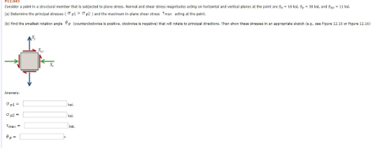 P12.043 Consider a point in a structural member that is subfected to plane stress. Normal and shear stress magnitudes acting on horizontal and vertical planes at the point are Sx a) Determine the principal stresses ( σ p1 > Ơp2 and the max num in plane shear stress Trax acting at the point. 16 ksi, Sy - 36 ksi, and Sxy 11 ksi (b) Find the smallest rotation agle (counterclockwise is positive, clockwise is negative) that will rotate to principal directions. Then show these stresses in an appropriate sketch (e.g., see Figure 12.15 or Figure 12.16) Answers: ksi. ksi. max ksi