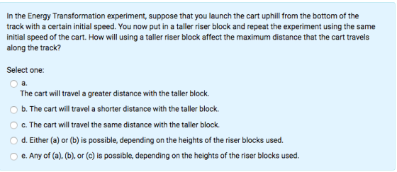 In the Energy Transformation experiment, suppose that you launch the cart uphill from the bottom of the track with a certain initial speed. You now put in a taller riser block and repeat the experiment using the same initial speed of the cart. How will using a taller riser block affect the maximum distance that the cart travels along the track? Select one: a. The cart will travel a greater distance with the taller block O b. The cart will travel a shorter distance with the taller block. O c. The cart will travel the same distance with the taller block. O d. Either (a) or (b) is possible, depending on the heights of the riser blocks used. O e. Any of (a), (b), or (c) is possible, depending on the heights of the riser blocks used.