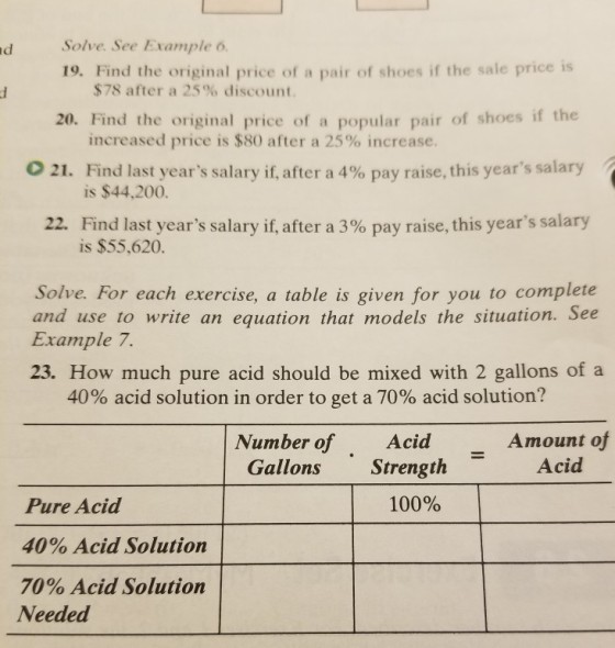 d Solve. See Example 6 19. Find the original price of a pair of shoes if the sale price is $78 after a 25% discount 20. Find the original price of a popular pair of shoes if the increased price is $80 after a 25% increase. Find last years salary if, after a 4% pay raise, this years salary is $44,200. 021. Find last years salary if, after a 3% pay raise, this years salary is $55,620. 22. Solve. For each exercise, a table is given for you to complete and use to write an equation that models the situation. See Example. 23. How much pure acid should be mixed with 2 gallons of a 40% acid solution in order to get a 70% acid solution? Number of Acid Amount of Acid Gallons Strength 100% Pure Acid 40% Acid Solution 70% Acid Solution Needed