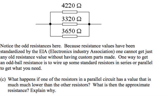 4220 Ω 3320 Ω 3650 Ω Notice the odd resistances here. Because resistance values have been standardized by the EIA (Electronics industry Association) one cannot get just any old resistance value without having custom parts made. One way to get an odd-ball resistance is to wire up some standard resistors in series or parallel to get what you need. (c) What happens if one of the resistors in a parallel circuit has a value that is much much lower than the other resistors? What is then the approximate resistance? Explain why.