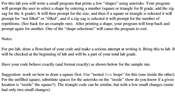 For this lab you will write a small program that prints a few shapes using asterisks. Your program will prompt the user to select a shape by entering a number (square or triangle for B grade, add the zig- zag for the A grade). It will then prompt for the size, and then if a square or triangle is selected it will prompt for not filled or filled, and if azig-zag is selected it will prompt for the number of repetitions. (See back for an example run). After printing a shape, your program will loop back and prompt again for another. One of the shape selections will cause the program to exit. Notes: For pre-lab, draw a flowchart of your code and make a serious attempt at writing it. Bring this to lab. It will be checked at the beginning of lab and will be a part of your total lab grade Have your code behave exactly (and format exactly) as shown below for the sample run Suggestion: work on how to draw a square first. Use nested for loops for this (one inside the other) For the unfilled square, substitute spaces for the asterisks on the inside (how do you know if a given location is inside the square?). The triangle code can be similar, but with a few small changes (mine had only two small changes).