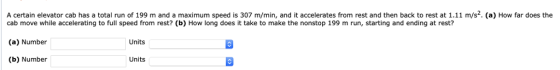 A certain elevator cab has a total run of 199 m and a maximum speed is 307 m/min, and it accelerates from rest and then back to rest at 1.11 m/s-. (a) How far does the cab move while accelerating to full speed from rest? (b) How long does it take to make the nonstop 199 m run, starting and ending at rest? (a) Number (b) Number Units Units