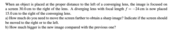 When an object is placed at the proper distance to the left of a converging lens, the image is focused on a screen 30.0 cm to
