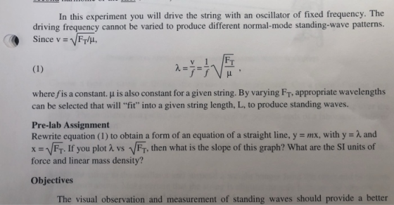 In this experiment you will drive the string with an oscillator of fixed frequency. The driving frequency cannot be varied to produce different normal-mode standing-wave patterns. Since v = VFT/μ. wherefis a constant. μ is also constant for a given string. By varying FT, appropriate wavelengths can be selected that will fit into a given string length, L, to produce standing waves. Pre-lab Assignment Rewrite equation (1) to obtain a form of an equation of a straight line, y = mx, with y = λ and x = V FT. If you plot λ vs、FT, then what is the slope of this graph? What are the SI units of force and linear mass density? Objectives The visual observation and measurement of standing waves should provide a better