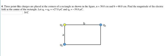 4. Three point-like charges are placed at the corners of a rectangle as shown in the figure, a - 38.0 cm and b- 68.0 cm. Find the magnitude of the electric field at the center of the rectangle. Let q,-q,-+27.0 џС and q,--390џС. N/C 43 41