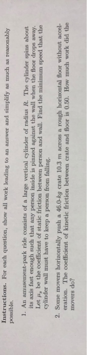 Instructions. For each question, show all work leading to an answer and simplify as much as reasonably possible. 1. An amusement-park ride consists of a large vertical cylinder of radius R. The cylinder spins about its axis fast enough such that any person inside is pinned against the wall when the floor drops away. Let p, be the coefficient of static friction between person and wall. Find the minimum speed that the cylinder wall must have to keep a person from falling 2. Some movers horizontally push a 46.0-kg crate 10.3 m across a rough horizontal floor without accel- eration. The coefficient of kinetic friction between crate and floor is 0.50. How much work did the movers do?