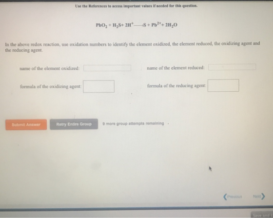 Use the References to access impertant values if needed for this question In the above redox reaction, use oxidation numbers to identify the element oxidized, the element reduced, the oxidizing agent and the reducing agent. name of the element oxidized: name of the element reduced: formula of the oxidizing agent! ] formula of the reducing agent Submit Answer Retry Entire Group 9 mo group attempts remaining . Previous Ne