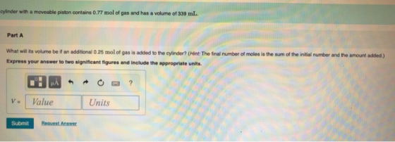 cylinder with a moveable piston contains 0.77 mol of gas and has a volume of 339 mL. Part A What will its volume be it an add