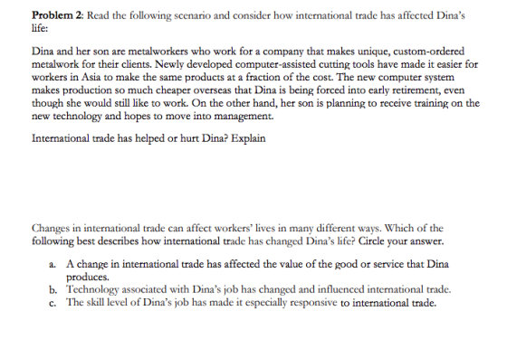 Problem 2: Read the following scenario and consider how international trade has affected Dinas life: Dina and her son are metalworkers who work for a company that makes unique, custom-ordered metalwork for their clients. Newly developed computer-assisted cutting tools have made it easier for workers in Asia to make the same products at a fraction of the cost. The new computer system makes production so much cheaper overseas that Dina is being forced into early retirement, even though she would still like to work. On the other hand, her son is planning to receive training on the new technology and hopes to move into management International trade has helped or hurt Dina? Explain Changes in international trade can affect workers lives in many different ways. Which of the following best describes how international trade has changed Dinas life? Circle your answer. A change in international trade has affected the value of the good or service that Dina produces. Technology associated with Dinas job has changed and influenced international trade. a. b. c. The skill level of Dinas job has made it especially responsive to international trade.