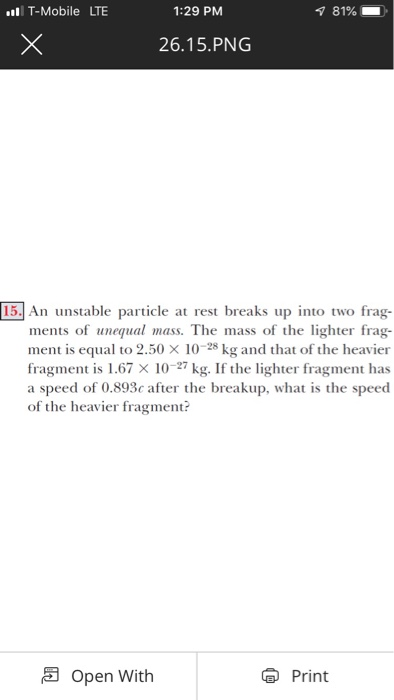 T-Mobile LTE 1:29 PM 81% 26.15.PNG 15. An unstable particle at rest breaks up into two frag- ments of unequal mass. The mass of the lighter frag- ment is equal to 2.50 × 10-28 kg and that of the heavier fragment is 1.67 × 10-27 kg. If the lighter fragment has a speed of 0.893c after the breakup, what is the speed of the heavier fragment? Open With Print