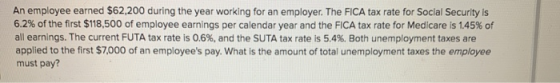 An employee earned $62,200 during the year working for an employer. The FICA tax rate for Social Security is 6.2% of the firs