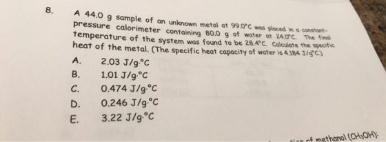 8 A 44.0 g sample of an unknown metal at 99.0°C was placed in a constant pressure calorimeter containing 80.0 g of water at 2