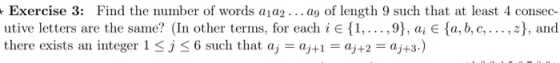 Exercise 3: Find the number of words a1a2... ag of length 9 such that at least 4 consec- utive letters are the same? (In other terms, for each i e{1,...,9), a, E fa, b, c,..., z, and there exists an integer l < j < 6 such that aj-dj+,-dj+2-aj+3.)