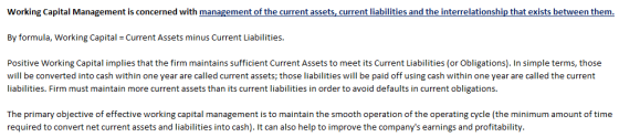 Working Capital Management is concerned with management of the current assets, current liabilities and the interrelationship that exists between them. By formula, Working Capital Current Assets minus Current Liabilities. Positive Working Capital implies that the firm maintains sufficient Current Assets to meet its Current Liabilities (or Obligations). In simple terms, those will be converted into cash within one year are called current assets; those liabilities will be paid off using cash within one year are called the current liabilities. Firm must maintain more current assets than its current liabilities in order to avoid defaults in current obligations. The primary objective of effective working capital management is to maintain the smooth operation of the operating cycle (the minimum amount of time required to convert net current assets and liabilities into cash). It can also help to improve the companys earnings and profitability