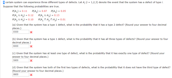 A certain system can experience three different types of defects. Let A, (i 1,2,3) denote the event that the system has a defect of type i Suppose that the following probabilities are true. PLA,)-0.11 RA2)-0.07 pA,)-0.05 P(A, UA2)0.12 P(A, UA3) -0.13 P(A2 U A3) 0.10 PA, A A3)0.01 (a) Given that the system has a type 1 defect, what is the probability that it has a type 2 defect? (Round your answer to four decimal places.) 9300 (b) Given that the system has a type 1 defect, what is the probability that it has all three types of defects? (Round your answer to four decimal places.) 6000 (c) Given that the system has at least one type of defect, what is the probability that it has exactly one type of defect? (Round your answer to four decimal places.) 5900 (d) Given that the system has both of the first two types of defects, what is the probability that it does not have the third type of defect? Round your answer to four decimal places.) 9900