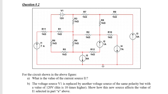 uestion # 2 V1 R7 R9 12V R3 R8 R11 R1 R2 R10 13 5A R6 R4 12 1A 14 7A R5 R12 8A For the circuit shown in the above figure a) What is the value of the current source Il? b) The voltage source V1 is replaced by another voltage source of the same polarity but with a value of 120V (this is 10 times higher). Show how this new source affects the value of Il selected in part a above.