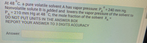 O At 48°C. a pure volatile solvent A has vapor pressure: Paº = 240 mm Hg. Nonvolatile solute B is added and lowers the vapor