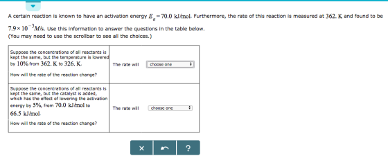 A certain reaction is known to have an activation energy E = 70.0 kJ/mol. Furthermore, the rate of this reaction is measured at 362. K and found to be 7.9x 10 MIs. Use this information to answer the questions in the table below. (You may need to use the scrollbar to see all the choices.) Suppose the concentrations of all reactants is kept the same, but the temperature is lowered by 10% from 362 K to 326. K. The rate will How will the rate of the reaction change? Suppose the concentrations of all reactants is kept the same, but the catalyst is added, which has the effect of lowering the activation energy by 5%, from 70.0 kJ/mol to 66.5 kJ/mol. The rate will choose one How will the rate of the reaction change?