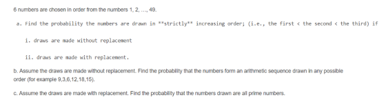 6 numbers are chosen in order from the numbers 1, 2, ..., 49 a. Find the probability the numbers are drawn in **strictly** increasing order; (i.e., the first < the second < the third) if i. draws are made without replacement ii. draws are made with replacement. b. Assume the draws are made without replacement. Find the probability that the numbers form an arithmetic sequence drawn in any possible order (for example 9,3,6,12,18,15) C.Assume the draws are made with replacement. Find the probability that the numbers drawn are all prime numbers.