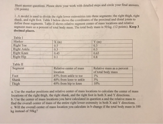 Short answer questions. Please show your work with detailed steps and circle your final answers. (30 points) 1. A model is used to divide the right lower extremities into three segments: the right thigh, right shank, and right foot. Table I below shows the coordinates of the proximal and distal joints to define these segments. Table II shows relative segment center of mass locations and relative segment mass as a percent of total body mass. The total body mass is 50 kg. (12 points). Keep 3 decimal places. Table I Marker Right Toe Right Ankle Right Knee Right Hip 0.5 0.3 0.45 0.1 Y (m) 0.3 0.3 0.65 0.8 Table II Segment Relative center of mass Relative mass as a percent location 45% fromn ankle to toe Foot Shank Thigh of total body mass 190 3% 10% 40% from knee to ankle 40% from, hip to knee a. Use the marker positions and relative center of mass locations to calculate the center of mass locations of the right thigh, the right shank, and the right foot in both X and Y directions. b. Use the center of mass locations you have calculated in question a and the relative mass to find the overall center of mass of the entire right lower extremity in both X and Y directions. c. Will the overall center of mass location you calculate in b change if the total body mass is 100 kg instead of 50kg?
