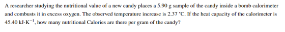 A researcher studying the nutritional value of a new candy places a 5.90 g sample of the candy inside a bomb calorimeter and