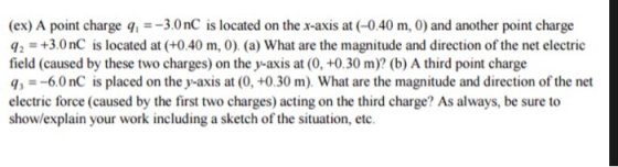 (ex) A point charge q,3.0nC is located on the x-axis at (-0.40 m, 0) and another point charge 42-+3.0nC is located at (+0.40 m, 0). (a) What are the magnitude and direction of the net electric field (caused by these two charges) on the y-axis at (0, +0.30 m)? (b) A third point charge q, =-60 nC is placed on the y-axis at (0, +0.30 m). What are the magnitude and direction of the net electric force (caused by the first two charges) acting on the third charge? As always, be sure to show/explain your work including a sketch of the situation, etc.