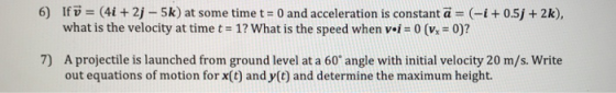 6) Ifu = (41 + 2j-5k) at some time t = 0 and acceleration is constant a = (-1 + 0.5j + 2k), what is the velocity at time t = 1? what is the speed when v.i-0(v.-0)? 7) A projectile is launched from ground level at a 60 angle with initial velocity 20 m/s. Write out equations of motion for x(t) and y(t) and determine the maximum height.
