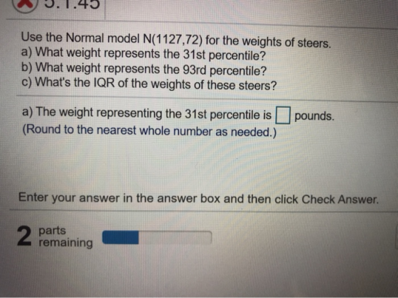 3.1.45 Use the Normal model N(1127,72) for the weights of steers. a) What weight represents the 31st percentile? b) What weig