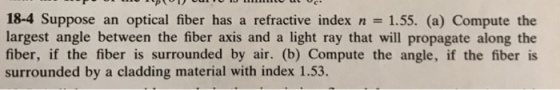 18-4 Suppose an optical fiber has a refractive index n 1.55. (a) Compute the largest angle between the fiber axis and a light ray that will propagate along the fiber, if the fiber is surrounded by air. (b) Compute the angle, if the fiber is surrounded by a cladding material with index 1.53.