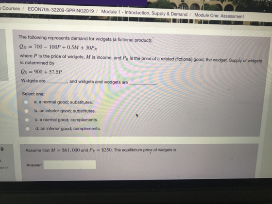 Courses/ ECON705-32209-SPRING2019/ Module 1 - Introduction, Supply & Demand Module One: Assessment The following represents demand for widgets (a fictional product): QD = 700-100P + 0.5M + 30PR where P is the price of widgets, M is income, and PR is the price of a related (fictiona) good, the wodget. Supply of widgets is determined by Qs = 900 + 57.5P Widgets are , and widgets and wodgets are Select one a. a normal good; substitutes. b. an inferior good; substitutes. c. a normal good; complements. d. an inferior good; complements 9 Assume that M $61,000 and PR $250. The equilibrium price of widgets is Answer out of