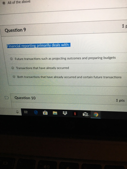 All of the above Question 9 Financial reporting primarily deals with: O Future transactions such as projecting outcomes and preparing budgets Transactions that have already occurred O Both transactions that have already occurred and certain future transactions DQuestion 10 1 pts