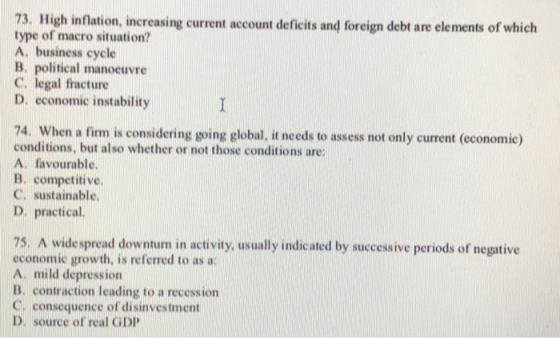 73. High inflation, increasing current account deficits and foreign debt are elements of which type of macro situation? A. business cycle B. political manocuvre C. legal fracture D. economic instability 74. When a firm is considering going global, it needs to assess not only current (economic) conditions, but also whether or not those conditions are А. favourable. B. competitive. C. sustainable. D. practical 75. A widespread downturn in activity, usually indicated by successive periods of negative economic growth, is referred to as a: A. mild depression B. contraction leading to a recession C, consequence of disinvestment D. source of real GDP
