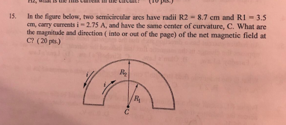 nzy Winat AS une current circuit pts.) 15. In the figure below, two semicircular arcs have radii R2 8.7 cm and Ri 3.5 carry currents i 2.75 A, and have the same center of curvature, C. What are the magnitude and direction (into or out of the page) of the net magnetic field at C? (20 pts.)