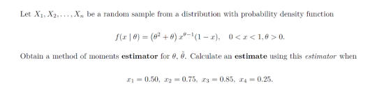 Let X1, X2,.. Xn be a random sample from a distribution with probability density function f(z | θ) = (g2 + θ) 2,0-1(1-2), 0<x<1.0>0 obtain a method of moments estimator for θ, θ. Calculate an estimate using this estimator when x! = 0.50. r2 = 0.75, хз = 0.85, x4= 0.25.