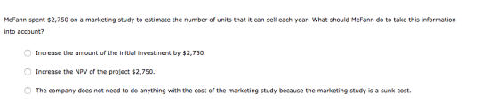 McFann spent $2,750 on a marketing study to estimate the number of units that it can sell each year. What should McFann do to
