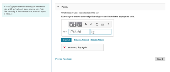 A 4700 kg open train car is roling on frictionless rails at 20 m/s when it starts pouring rain. Rain falls vertically. A few minutes later, the cars speed is 15 m/s Part A What mass of water has collected in the car? Express your answer to two significant figures and include the appropriate units. m 1766.66 Submit Previous Answers Request Answer X Incorrect; Try Again Provide Feedback Next >