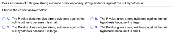 Does a P-value of 0.37 give strong evidence or not especially strong evidence against the null hypothesis? Choose the correct answer below. 0 A. The P-value does not give strong evidence against the O B. The P-value gives strong evidence against the null hypothesis because it is large. The P-value gives strong evidence against the null hypothesis because it is small null hypothesis because it is small. ° C. The P-value does not give strong evidence against the O D. null hypothesis because it is large.
