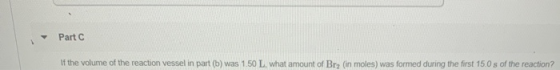 Part C If the volume of the reaction vessel in part (6) was 1.50 L, what amount of Bry (in moles) was formed during the first
