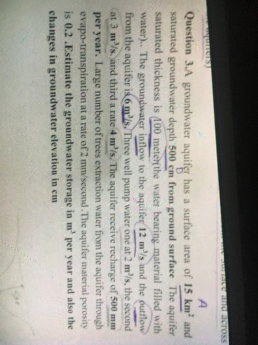 Question 3.A groundwater aquifer has a surface area of 15 km2 and saturated groundwater depth 500 cm from ground surface The aquifer saturated thickness is 100 meterthe water bearing material filled with er). The groundwater intloy to the aquifer 12 ms and the eutlon from the aquifer i6ms Three well pump water one at 2 m2/s,the secord at 3 mls, and third a rate 4 mls. The aquifer receive recharge of 500 mm per year. Large number of trees extraction water from the aquifer through evapo-transpiration at a rate of 2 mm/second.The aquifer material porosity is 0.2 .Estimate the groundwater storage in m per year and also the changes in groundwater elevation in em