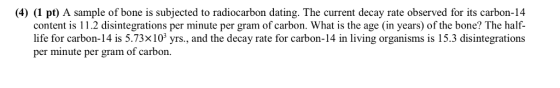 (4) (1 pt) A sample of bone is subjected to radiocarbon dating. The current decay rate observed for its carbon-14 content is 11.2 disintegrations per minute per gram of carbon. What is the age (in years) of the bone? The half- life for carbon-14 is 5.73x10 yrs., and the decay rate for carbon-14 in living organisms is 15.3 disintegrations per minute per gram of carbon.