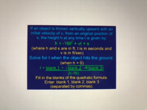 If an object is thrown vertically upward with an initial velocity of v, from an original position of s, the height h at any time t is given by h16t2 +vt+s (where h and s are in ft, t is in seconds and v is in ft/sec) Solve for t when the object hits the ground (when h-o) t= blank 1 ± vi ank 2-4(blank 2(-16) Fill in the blanks of the quadratic formula. Enter: blank 1, blank 2, blank 3 (separated by commas)