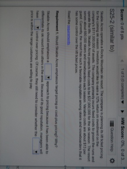 1 of 5 (0 complete) HW Score: 0%, 0 of 3... Score: 0 of 8 pts S25-2 (similar to) Question Help Skiable Acres operates a Rocky