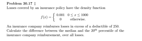 Problem 30.17 t Losses covered by an insurance policy have the density function 0.001 0T 1000 j(r)-s otherwise. An insur ance company reimburses losses in excess of a deductible of 250. Calculate the difference between the median and the 20th percentile of the insurance company reimbursement, over all losses