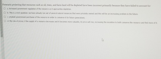 Forecasts projecting that resources such as oil, trees, and farm land vkill be depleted have been incorrect primarily because they have failed to account for O a naeased government regulation of the resource as it approaches depletion O b. Thes is a tnck questionc we have already t ouft of several natural resources thuat were privately owned and thes well be an increasing problem in the ure O c.pnadet government purchaces of the resource in order to conserve& for ire generations Od.the nde of prem; tf the supply of a resource decreases and t becomes more valute, pnce wa me, rereong the incerthu bo both conserve the resource and find more of it.