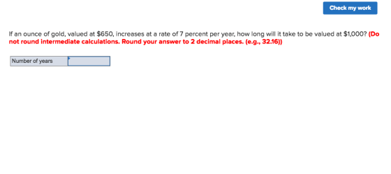 Check my work If an ounce of gold, valued at $650, increases at a rate of 7 percent per year, how long will it take to be valued at $1,000? (Do not round intermediate calculations. Round your answer to 2 decimal places. (e.g., 32.16)) Number of years