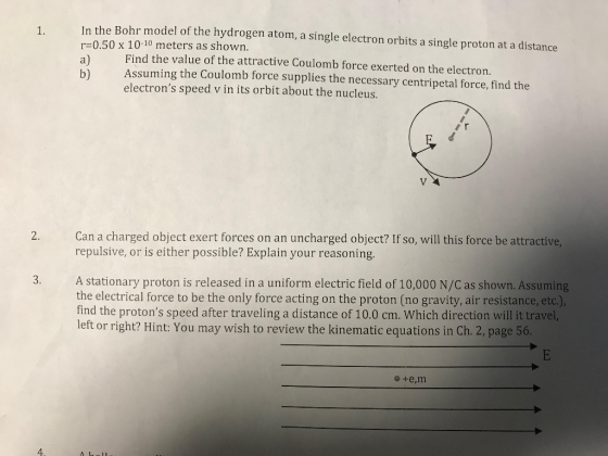 1. In the Bohr model of the hydrogen atom, a single electron orbits a single proton at a distance r-0.50 x 10-10 meters as shown. a) b Assuming the Coulomb force supplies the necessary centripetal force, find the Find the value of the attractive Coulomb force exerted on the electron. electrons speed v in its orbit about the nucleus. Can a charged object exert forces on an uncharged object? If so, will this force be attractive, repulsive, or is either possible? Explain your reasoning 2. A stationary proton is released in a uniform electric field of 10,000 N/C as shown. Assuming the electrical force to be the only force acting on the proton (no gravity, air resistance, etc.), find the protons speed after traveling a distance of 10.0 cm. Which direction will it travel, left or right? Hint: You may wish to review the kinematic equations in Ch. 2, page 56. 3. 4