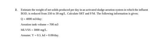 2. Estimate the weight of net solids produced per day in an activated sludge aeration system in which the influent BOD, is re