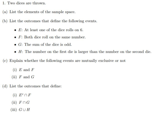 1. Two dices are thrown (a) List the elements of the sample space. (b) List the outcomes that define the following events. E: At least one of the dice rolls on 6. he same number . F: Both dice roll on t . G: The sum of the dice is odd H: The number on the first die is larger than the number on the second die. (c) Explain whether the following events are mutually exclusive or not (i) E and F (ii) F and G (d) List the outcomes that define: (i) E nF (ii) FnG (ii) GUH