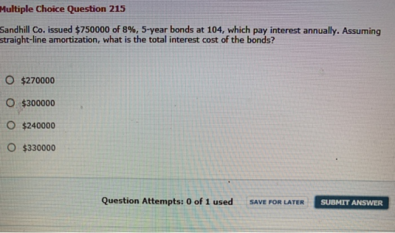 Multiple Choice Question 215 Sandhill Co. issued $750000 of 8%, 5-year bonds at 104, which pay interest annually. Assuming st